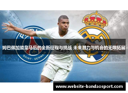 姆巴佩加盟皇马后的全新征程与挑战 未来潜力与机会的无限拓展