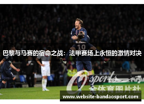 巴黎与马赛的宿命之战：法甲赛场上永恒的激情对决