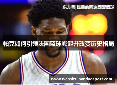 帕克如何引领法国篮球崛起并改变历史格局 帕克如何引领法国篮球崛起并改变历史格局