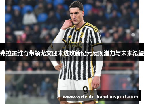 弗拉霍维奇带领尤文迎来进攻新纪元展现潜力与未来希望